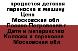 продается детская переноска в машину › Цена ­ 1 500 - Московская обл., Лосино-Петровский г. Дети и материнство » Коляски и переноски   . Московская обл.